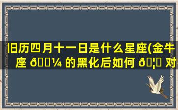 旧历四月十一日是什么星座(金牛座 🐼 的黑化后如何 🦆 对待你)